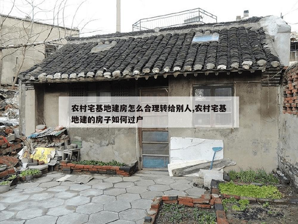 农村宅基地建房怎么合理转给别人,农村宅基地建的房子如何过户